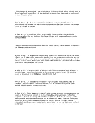 La cesión judicial no confiere a los acreedores la propiedad de los bienes cedidos, sino el
derecho de hacerlos vender, y de que su importe, como el de los rentas, se invierta en
el pago de sus créditos.
Artículo 1.944.- Puede el deudor retirar la cesión en cualquier tiempo, pagando
previamente sus deudas, sin perjuicio de los derechos que hayan adquirido terceros en
virtud de remate de bienes.
Artículo 1.945.- La cesión de bienes de un deudor no aprovecha a sus deudores
mancomunados, ni a sus fiadores, sino hasta el importe de los pagos hechos con los
bienes cedidos.
Tampoco aprovecha a los herederos de quien hizo la cesión, si han recibido su herencia
sin el beneficio de inventario.
Artículo 1.946.- Los acreedores pueden dejar al deudor la administración de sus bienes,
y hacer con él los arreglos o convenios que tuvieren por convenientes, siempre que en
ello se conformaren las dos terceras partes de los acreedores concurrentes que reúnan
las tres cuartas partes de créditos, o las tres cuartas partes de acreedores concurrentes
que reúnan los dos tercios de créditos.
Artículo 1.947.- El acuerdo de los acreedores hecho con arreglo al artículo anterior, es
obligatorio para todos los interesados en la masa, siempre que hayan sido citados,
según se preceptúa en el Código de Procedimiento Civil.
Artículo 1.948.- Los acreedores hipotecarios y privilegiados no quedan sujetos al
convenio celebrado por los demás acreedores, con tal que se abstengan de votar,
aunque tomen parte en las deliberaciones.
Artículo 1.949.- Sobre las especies identificables que pertenezcan a otras personas por
razón de dominio y que existen en poder del deudor, conservan sus derechos los
respectivos dueños, quienes pueden pedir su separación de la masa común; pero la
devolución de la cosa mueble vendida, sea al contado o a plazo, sin haber recibido su
precio, no tendrá efecto en caso de cesión de bienes, si no se intenta o resulta
intentada la acción dentro de los ocho días posteriores a la entrega de la cosa hecha al
comprador.
 