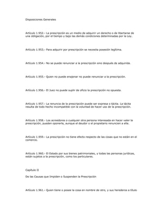 Disposiciones Generales
Artículo 1.952.- La prescripción es un medio de adquirir un derecho o de libertarse de
una obligación, por el tiempo y bajo las demás condiciones determinadas por la Ley.
Artículo 1.953.- Para adquirir por prescripción se necesita posesión legítima.
Artículo 1.954.- No se puede renunciar a la prescripción sino después de adquirida.
Artículo 1.955.- Quien no puede enajenar no puede renunciar a la prescripción.
Artículo 1.956.- El Juez no puede suplir de oficio la prescripción no opuesta.
Artículo 1.957.- La renuncia de la prescripción puede ser expresa o tácita. La tácita
resulta de todo hecho incompatible con la voluntad de hacer uso de la prescripción.
Artículo 1.958.- Los acreedores o cualquier otra persona interesada en hacer valer la
prescripción, pueden oponerla, aunque el deudor o el propietario renuncien a ella.
Artículo 1.959.- La prescripción no tiene efecto respecto de las cosas que no están en el
comercio.
Artículo 1.960.- El Estado por sus bienes patrimoniales, y todas las personas jurídicas,
están sujetos a la prescripción, como los particulares.
Capítulo II
De las Causas que Impiden o Suspenden la Prescripción
Artículo 1.961.- Quien tiene o posee la cosa en nombre de otro, y sus herederos a título
 