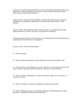 universal, no pueden jamás prescribirla, a menos que se haya cambiado el título de su
posesión por causa procedente de un tercero, o por la oposición que ellos mismos
hayan hecho al derecho del propietario.
Artículo 1.962.- Pueden prescribir aquéllos a quienes han cedido la cosa a título de
propiedad los arrendatarios, depositarios u otras personas que la tenían a título
precario.
Artículo 1.963.- Nadie puede prescribir contra su título, en el sentido de que nadie
puede cambiarse a sí mismo la causa y el principio de su posesión.
Cualquiera puede prescribir contra su título, en el sentido de que se puede obtener por
la prescripción la liberación de una obligación.
Artículo 1.964.- No corre la prescripción:
1º.- Entre cónyuges.
2º.- Entre la persona que ejerce la patria potestad y la que está sometida a ella.
3º.- Entre el menor o el entredicho y su tutor, mientras no haya cesado la tutela, ni se
hayan rendido y aprobado definitivamente las cuentas de su administración.
4º.- Entre el menor emancipado y el mayor provisto de curador, por una parte, y el
curador por la otra.
5º.- Entre el heredero y la herencia aceptada a beneficio de inventario.
6º.- Entre las personas que por la Ley están sometidas a la administración de otras
personas, y aquéllas que ejercen la administración.
 