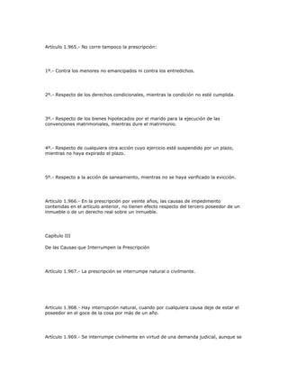 Artículo 1.965.- No corre tampoco la prescripción:
1º.- Contra los menores no emancipados ni contra los entredichos.
2º.- Respecto de los derechos condicionales, mientras la condición no esté cumplida.
3º.- Respecto de los bienes hipotecados por el marido para la ejecución de las
convenciones matrimoniales, mientras dure el matrimonio.
4º.- Respecto de cualquiera otra acción cuyo ejercicio esté suspendido por un plazo,
mientras no haya expirado el plazo.
5º.- Respecto a la acción de saneamiento, mientras no se haya verificado la evicción.
Artículo 1.966.- En la prescripción por veinte años, las causas de impedimento
contenidas en el artículo anterior, no tienen efecto respecto del tercero poseedor de un
inmueble o de un derecho real sobre un inmueble.
Capítulo III
De las Causas que Interrumpen la Prescripción
Artículo 1.967.- La prescripción se interrumpe natural o civilmente.
Artículo 1.968.- Hay interrupción natural, cuando por cualquiera causa deje de estar el
poseedor en el goce de la cosa por más de un año.
Artículo 1.969.- Se interrumpe civilmente en virtud de una demanda judicial, aunque se
 