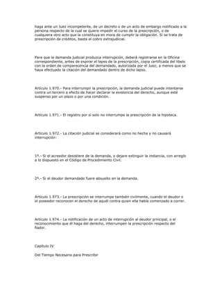 haga ante un Juez incompetente, de un decreto o de un acto de embargo notificado a la
persona respecto de la cual se quiere impedir el curso de la prescripción, o de
cualquiera otro acto que la constituya en mora de cumplir la obligación. Si se trata de
prescripción de créditos, basta el cobro extrajudicial.
Para que la demanda judicial produzca interrupción, deberá registrarse en la Oficina
correspondiente, antes de expirar el lapso de la prescripción, copia certificada del libelo
con la orden de comparecencia del demandado, autorizada por el Juez; a menos que se
haya efectuado la citación del demandado dentro de dicho lapso.
Artículo 1.970.- Para interrumpir la prescripción, la demanda judicial puede intentarse
contra un tercero a efecto de hacer declarar la existencia del derecho, aunque esté
suspenso por un plazo o por una condición.
Artículo 1.971.- El registro por sí solo no interrumpe la prescripción de la hipoteca.
Artículo 1.972.- La citación judicial se considerará como no hecha y no causará
interrupción:
1º.- Si el acreedor desistiere de la demanda, o dejare extinguir la instancia, con arreglo
a lo dispuesto en el Código de Procedimiento Civil.
2º.- Si el deudor demandado fuere absuelto en la demanda.
Artículo 1.973.- La prescripción se interrumpe también civilmente, cuando el deudor o
el poseedor reconocen el derecho de aquél contra quien ella había comenzado a correr.
Artículo 1.974.- La notificación de un acto de interrupción al deudor principal, o el
reconocimiento que él haga del derecho, interrumpen la prescripción respecto del
fiador.
Capítulo IV
Del Tiempo Necesario para Prescribir
 