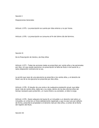 Sección I
Disposiciones Generales
Artículo 1.975.- La prescripción se cuenta por días enteros y no por horas.
Artículo 1.976.- La prescripción se consuma al fin del último día del término.
Sección II
De la Prescripción de Veinte y de Diez Años
Artículo 1.977.- Todas las acciones reales se prescriben por veinte años y las personales
por diez, sin que pueda oponerse a la prescripción la falta de título ni de buena fe, y
salvo disposición contraria de la Ley.
La acción que nace de una ejecutoria se prescribe a los veinte años, y el derecho de
hacer uso de la vía ejecutiva se prescribe por diez años.
Artículo 1.978.- El deudor de una renta o de cualquiera prestación anual, que deba
durar más de veinte años, debe dar a su costa, dentro de los dos últimos años del
tiempo necesario para prescribir, un nuevo título a su acreedor, si éste lo exige.
Artículo 1.979.- Quien adquiere de buena fe un inmueble o un derecho real sobre un
inmueble, en virtud de un título debidamente registrado y que no sea nulo por defecto
de forma, prescribe la propiedad o el derecho real por diez años, a contar de la fecha
del registro del título.
Sección III
 