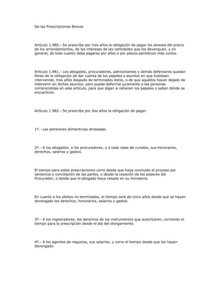 De las Prescripciones Breves
Artículo 1.980.- Se prescribe por tres años la obligación de pagar los atrasos del precio
de los arrendamientos, de los intereses de las cantidades que los devenguen, y en
general, de todo cuanto deba pagarse por años o por plazos periódicos más cortos.
Artículo 1.981.- Los abogados, procuradores, patrocinantes y demás defensores quedan
libres de la obligación de dar cuenta de los papeles o asuntos en que hubiesen
intervenido, tres años después de terminados éstos, o de que aquéllos hayan dejado de
intervenir en dichos asuntos; pero puede deferirse juramento a las personas
comprendidas en este artículo, para que digan si retienen los papeles o saben dónde se
encuentran.
Artículo 1.982.- Se prescribe por dos años la obligación de pagar:
1º.- Las pensiones alimenticias atrasadas.
2º.- A los abogados, a los procuradores, y a toda clase de curiales, sus honorarios,
derechos, salarios y gastos.
El tiempo para estas prescripciones corre desde que haya concluido el proceso por
sentencia o conciliación de las partes, o desde la cesación de los poderes del
Procurador, o desde que el abogado haya cesado en su ministerio.
En cuanto a los pleitos no terminados, el tiempo será de cinco años desde que se hayan
devengado los derechos, honorarios, salarios y gastos.
3º.- A los registradores, los derechos de los instrumentos que autorizaren, corriendo el
tiempo para la prescripción desde el día del otorgamiento.
4º.- A los agentes de negocios, sus salarios; y corre el tiempo desde que los hayan
devengado.
 