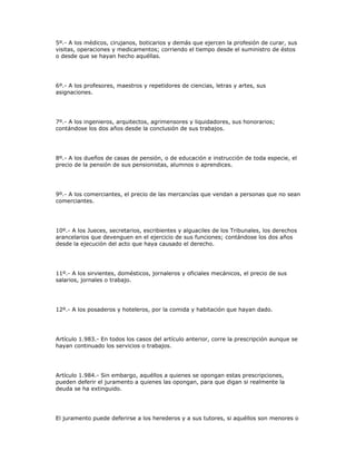 5º.- A los médicos, cirujanos, boticarios y demás que ejercen la profesión de curar, sus
visitas, operaciones y medicamentos; corriendo el tiempo desde el suministro de éstos
o desde que se hayan hecho aquéllas.
6º.- A los profesores, maestros y repetidores de ciencias, letras y artes, sus
asignaciones.
7º.- A los ingenieros, arquitectos, agrimensores y liquidadores, sus honorarios;
contándose los dos años desde la conclusión de sus trabajos.
8º.- A los dueños de casas de pensión, o de educación e instrucción de toda especie, el
precio de la pensión de sus pensionistas, alumnos o aprendices.
9º.- A los comerciantes, el precio de las mercancías que vendan a personas que no sean
comerciantes.
10º.- A los Jueces, secretarios, escribientes y alguaciles de los Tribunales, los derechos
arancelarios que devenguen en el ejercicio de sus funciones; contándose los dos años
desde la ejecución del acto que haya causado el derecho.
11º.- A los sirvientes, domésticos, jornaleros y oficiales mecánicos, el precio de sus
salarios, jornales o trabajo.
12º.- A los posaderos y hoteleros, por la comida y habitación que hayan dado.
Artículo 1.983.- En todos los casos del artículo anterior, corre la prescripción aunque se
hayan continuado los servicios o trabajos.
Artículo 1.984.- Sin embargo, aquéllos a quienes se opongan estas prescripciones,
pueden deferir el juramento a quienes las opongan, para que digan si realmente la
deuda se ha extinguido.
El juramento puede deferirse a los herederos y a sus tutores, si aquéllos son menores o
 