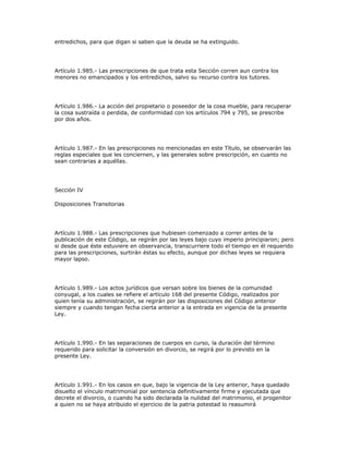 entredichos, para que digan si saben que la deuda se ha extinguido.
Artículo 1.985.- Las prescripciones de que trata esta Sección corren aun contra los
menores no emancipados y los entredichos, salvo su recurso contra los tutores.
Artículo 1.986.- La acción del propietario o poseedor de la cosa mueble, para recuperar
la cosa sustraída o perdida, de conformidad con los artículos 794 y 795, se prescribe
por dos años.
Artículo 1.987.- En las prescripciones no mencionadas en este Título, se observarán las
reglas especiales que les conciernen, y las generales sobre prescripción, en cuanto no
sean contrarias a aquéllas.
Sección IV
Disposiciones Transitorias
Artículo 1.988.- Las prescripciones que hubiesen comenzado a correr antes de la
publicación de este Código, se regirán por las leyes bajo cuyo imperio principiaron; pero
si desde que éste estuviere en observancia, transcurriere todo el tiempo en él requerido
para las prescripciones, surtirán éstas su efecto, aunque por dichas leyes se requiera
mayor lapso.
Artículo 1.989.- Los actos jurídicos que versan sobre los bienes de la comunidad
conyugal, a los cuales se refiere el artículo 168 del presente Código, realizados por
quien tenía su administración, se regirán por las disposiciones del Código anterior
siempre y cuando tengan fecha cierta anterior a la entrada en vigencia de la presente
Ley.
Artículo 1.990.- En las separaciones de cuerpos en curso, la duración del término
requerido para solicitar la conversión en divorcio, se regirá por lo previsto en la
presente Ley.
Artículo 1.991.- En los casos en que, bajo la vigencia de la Ley anterior, haya quedado
disuelto el vínculo matrimonial por sentencia definitivamente firme y ejecutada que
decrete el divorcio, o cuando ha sido declarada la nulidad del matrimonio, el progenitor
a quien no se haya atribuido el ejercicio de la patria potestad lo reasumirá
 