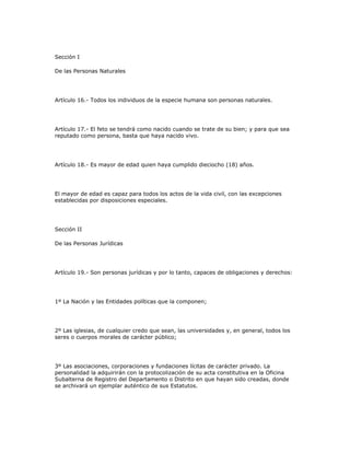 Sección I
De las Personas Naturales
Artículo 16.- Todos los individuos de la especie humana son personas naturales.
Artículo 17.- El feto se tendrá como nacido cuando se trate de su bien; y para que sea
reputado como persona, basta que haya nacido vivo.
Artículo 18.- Es mayor de edad quien haya cumplido dieciocho (18) años.
El mayor de edad es capaz para todos los actos de la vida civil, con las excepciones
establecidas por disposiciones especiales.
Sección II
De las Personas Jurídicas
Artículo 19.- Son personas jurídicas y por lo tanto, capaces de obligaciones y derechos:
1º La Nación y las Entidades políticas que la componen;
2º Las iglesias, de cualquier credo que sean, las universidades y, en general, todos los
seres o cuerpos morales de carácter público;
3º Las asociaciones, corporaciones y fundaciones lícitas de carácter privado. La
personalidad la adquirirán con la protocolización de su acta constitutiva en la Oficina
Subalterna de Registro del Departamento o Distrito en que hayan sido creadas, donde
se archivará un ejemplar auténtico de sus Estatutos.
 