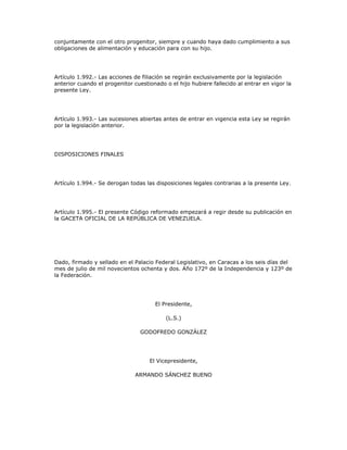 conjuntamente con el otro progenitor, siempre y cuando haya dado cumplimiento a sus
obligaciones de alimentación y educación para con su hijo.
Artículo 1.992.- Las acciones de filiación se regirán exclusivamente por la legislación
anterior cuando el progenitor cuestionado o el hijo hubiere fallecido al entrar en vigor la
presente Ley.
Artículo 1.993.- Las sucesiones abiertas antes de entrar en vigencia esta Ley se regirán
por la legislación anterior.
DISPOSICIONES FINALES
Artículo 1.994.- Se derogan todas las disposiciones legales contrarias a la presente Ley.
Artículo 1.995.- El presente Código reformado empezará a regir desde su publicación en
la GACETA OFICIAL DE LA REPÚBLICA DE VENEZUELA.
Dado, firmado y sellado en el Palacio Federal Legislativo, en Caracas a los seis días del
mes de julio de mil novecientos ochenta y dos. Año 172º de la Independencia y 123º de
la Federación.
El Presidente,
(L.S.)
GODOFREDO GONZÁLEZ
El Vicepresidente,
ARMANDO SÁNCHEZ BUENO
 