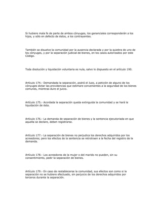 Si hubiere mala fe de parte de ambos cónyuges, los gananciales corresponderán a los
hijos, y sólo en defecto de éstos, a los contrayentes.
También se disuelve la comunidad por la ausencia declarada y por la quiebra de uno de
los cónyuges, y por la separación judicial de bienes, en los casos autorizados por este
Código.
Toda disolución y liquidación voluntaria es nula, salvo lo dispuesto en el artículo 190.
Artículo 174.- Demandada la separación, podrá el Juez, a petición de alguno de los
cónyuges dictar las providencias que estimare convenientes a la seguridad de los bienes
comunes, mientras dure el juicio.
Artículo 175.- Acordada la separación queda extinguida la comunidad y se hará la
liquidación de ésta.
Artículo 176.- La demanda de separación de bienes y la sentencia ejecutoriada en que
aquella se declare, deben registrarse.
Artículo 177.- La separación de bienes no perjudica los derechos adquiridos por los
acreedores; pero los efectos de la sentencia se retrotraen a la fecha del registro de la
demanda.
Artículo 178.- Los acreedores de la mujer o del marido no pueden, sin su
consentimiento, pedir la separación de bienes.
Artículo 179.- En caso de restablecerse la comunidad, sus efectos son como si la
separación no se hubiere efectuado, sin perjuicio de los derechos adquiridos por
terceros durante la separación.
 