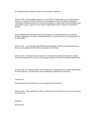 El restablecimiento deberá constar en instrumento registrado.
Artículo 180.- De las obligaciones de la comunidad se responderá con los bienes de la
misma y si estos no fueren suficientes, el cónyuge que haya contraído la obligación
responderá subsidiariamente con sus bienes propios, a menos que el otro cónyuge haya
consentido el acto, caso en el cual ambos responderán de por mitad con sus bienes
propios.
De las obligaciones contraídas por los cónyuges en la administración de sus bienes
propios responden con estos y subsidiariamente con los bienes que le correspondan en
la comunidad.
Artículo 181.- Los cónyuges separados de bienes deben contribuir en proporción de su
fortuna a los gastos de alimentos y educación de los hijos.
Artículo 182.- Se deducirá de la masa de la comunidad el valor de los bienes propios
que hayan perecido sin culpa de los cónyuges hasta el monto de los bienes gananciales.
Artículo 183.- En todo lo relativo a la división de la comunidad que no esté determinado
en este Capítulo, se observará lo que se establece respecto de la partición.
Capítulo XII
De la Disolución del Matrimonio y de la Separación de Cuerpos
Artículo 184.- Todo matrimonio válido se disuelve por la muerte de uno de los cónyuges
y por divorcio.
Sección I
Del Divorcio
 