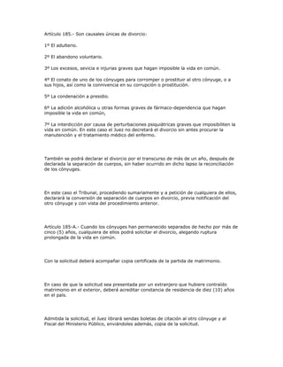 Artículo 185.- Son causales únicas de divorcio:
1º El adulterio.
2º El abandono voluntario.
3º Los excesos, sevicia e injurias graves que hagan imposible la vida en común.
4º El conato de uno de los cónyuges para corromper o prostituir al otro cónyuge, o a
sus hijos, así como la connivencia en su corrupción o prostitución.
5º La condenación a presidio.
6º La adición alcohólica u otras formas graves de fármaco-dependencia que hagan
imposible la vida en común,
7º La interdicción por causa de perturbaciones psiquiátricas graves que imposibiliten la
vida en común. En este caso el Juez no decretará el divorcio sin antes procurar la
manutención y el tratamiento médico del enfermo.
También se podrá declarar el divorcio por el transcurso de más de un año, después de
declarada la separación de cuerpos, sin haber ocurrido en dicho lapso la reconciliación
de los cónyuges.
En este caso el Tribunal, procediendo sumariamente y a petición de cualquiera de ellos,
declarará la conversión de separación de cuerpos en divorcio, previa notificación del
otro cónyuge y con vista del procedimiento anterior.
Artículo 185-A.- Cuando los cónyuges han permanecido separados de hecho por más de
cinco (5) años, cualquiera de ellos podrá solicitar el divorcio, alegando ruptura
prolongada de la vida en común.
Con la solicitud deberá acompañar copia certificada de la partida de matrimonio.
En caso de que la solicitud sea presentada por un extranjero que hubiere contraído
matrimonio en el exterior, deberá acreditar constancia de residencia de diez (10) años
en el país.
Admitida la solicitud, el Juez librará sendas boletas de citación al otro cónyuge y al
Fiscal del Ministerio Público, enviándoles además, copia de la solicitud.
 