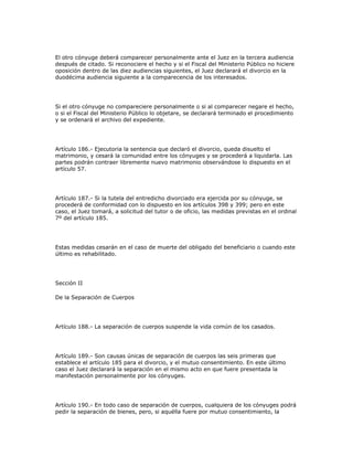 El otro cónyuge deberá comparecer personalmente ante el Juez en la tercera audiencia
después de citado. Si reconociere el hecho y si el Fiscal del Ministerio Público no hiciere
oposición dentro de las diez audiencias siguientes, el Juez declarará el divorcio en la
duodécima audiencia siguiente a la comparecencia de los interesados.
Si el otro cónyuge no compareciere personalmente o si al comparecer negare el hecho,
o si el Fiscal del Ministerio Público lo objetare, se declarará terminado el procedimiento
y se ordenará el archivo del expediente.
Artículo 186.- Ejecutoria la sentencia que declaró el divorcio, queda disuelto el
matrimonio, y cesará la comunidad entre los cónyuges y se procederá a liquidarla. Las
partes podrán contraer libremente nuevo matrimonio observándose lo dispuesto en el
artículo 57.
Artículo 187.- Si la tutela del entredicho divorciado era ejercida por su cónyuge, se
procederá de conformidad con lo dispuesto en los artículos 398 y 399; pero en este
caso, el Juez tomará, a solicitud del tutor o de oficio, las medidas previstas en el ordinal
7º del artículo 185.
Estas medidas cesarán en el caso de muerte del obligado del beneficiario o cuando este
último es rehabilitado.
Sección II
De la Separación de Cuerpos
Artículo 188.- La separación de cuerpos suspende la vida común de los casados.
Artículo 189.- Son causas únicas de separación de cuerpos las seis primeras que
establece el artículo 185 para el divorcio, y el mutuo consentimiento. En este último
caso el Juez declarará la separación en el mismo acto en que fuere presentada la
manifestación personalmente por los cónyuges.
Artículo 190.- En todo caso de separación de cuerpos, cualquiera de los cónyuges podrá
pedir la separación de bienes, pero, si aquélla fuere por mutuo consentimiento, la
 