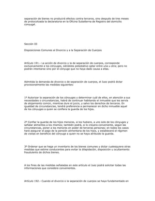 separación de bienes no producirá efectos contra terceros, sino después de tres meses
de protocolizada la declaratoria en la Oficina Subalterna de Registro del domicilio
conyugal.
Sección III
Disposiciones Comunes al Divorcio y a la Separación de Cuerpos
Artículo 191.- La acción de divorcio y la de separación de cuerpos, corresponde
exclusivamente a los cónyuges, siéndoles potestativo optar entre una u otra; pero no
podrán intentarse sino por el cónyuge que no haya dado causa a ellas.
Admitida la demanda de divorcio o de separación de cuerpos, el Juez podrá dictar
provisionalmente las medidas siguientes:
1º Autorizar la separación de los cónyuges y determinar cuál de ellos, en atención a sus
necesidades o circunstancias, habrá de continuar habitando el inmueble que les servía
de alojamiento común, mientras dure el juicio, y salvo los derechos de terceros. En
igualdad de circunstancias, tendrá preferencia a permanecer en dicho inmueble aquel
de los cónyuges a quien se confiera la guarda de los hijos.
2º Confiar la guarda de los hijos menores, si los hubiere, a uno solo de los cónyuges y
señalar alimentos a los mismos; también podrá, si lo creyera conveniente, según las
circunstancias, poner a los menores en poder de terceras personas; en todos los casos
hará asegurar el pago de la pensión alimentaria de los hijos, y establecerá el régimen
de visitas en beneficio del cónyuge a quien no se haya atribuido la guarda.
3º Ordenar que se haga un inventario de los bienes comunes y dictar cualesquiera otras
medidas que estime conducentes para evitar la dilapidación, disposición u ocultamiento
fraudulento de dichos bienes.
A los fines de las medidas señaladas en este artículo el Juez podrá solicitar todas las
informaciones que considere convenientes.
Artículo 192.- Cuando el divorcio o la separación de cuerpos se haya fundamentado en
 
