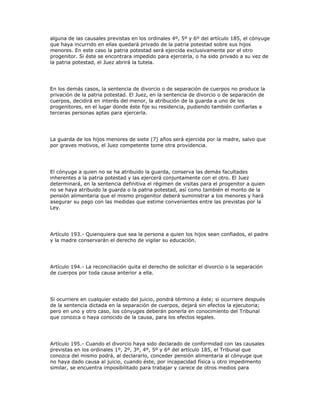 alguna de las causales previstas en los ordinales 4º, 5º y 6º del artículo 185, el cónyuge
que haya incurrido en ellas quedará privado de la patria potestad sobre sus hijos
menores. En este caso la patria potestad será ejercida exclusivamente por el otro
progenitor. Si éste se encontrara impedido para ejercerla, o ha sido privado a su vez de
la patria potestad, el Juez abrirá la tutela.
En los demás casos, la sentencia de divorcio o de separación de cuerpos no produce la
privación de la patria potestad. El Juez, en la sentencia de divorcio o de separación de
cuerpos, decidirá en interés del menor, la atribución de la guarda a uno de los
progenitores, en el lugar donde éste fije su residencia, pudiendo también confiarlas a
terceras personas aptas para ejercerla.
La guarda de los hijos menores de siete (7) años será ejercida por la madre, salvo que
por graves motivos, el Juez competente tome otra providencia.
El cónyuge a quien no se ha atribuido la guarda, conserva las demás facultades
inherentes a la patria potestad y las ejercerá conjuntamente con el otro. El Juez
determinará, en la sentencia definitiva el régimen de visitas para el progenitor a quien
no se haya atribuido la guarda o la patria potestad, así como también el monto de la
pensión alimentaria que el mismo progenitor deberá suministrar a los menores y hará
asegurar su pago con las medidas que estime convenientes entre las previstas por la
Ley.
Artículo 193.- Quienquiera que sea la persona a quien los hijos sean confiados, el padre
y la madre conservarán el derecho de vigilar su educación.
Artículo 194.- La reconciliación quita el derecho de solicitar el divorcio o la separación
de cuerpos por toda causa anterior a ella.
Si ocurriere en cualquier estado del juicio, pondrá término a éste; si ocurriere después
de la sentencia dictada en la separación de cuerpos, dejará sin efectos la ejecutoria;
pero en uno y otro caso, los cónyuges deberán ponerla en conocimiento del Tribunal
que conozca o haya conocido de la causa, para los efectos legales.
Artículo 195.- Cuando el divorcio haya sido declarado de conformidad con las causales
previstas en los ordinales 1º, 2º, 3º, 4º, 5º y 6º del artículo 185, el Tribunal que
conozca del mismo podrá, al declararlo, conceder pensión alimentaria al cónyuge que
no haya dado causa al juicio, cuando éste, por incapacidad física u otro impedimento
similar, se encuentra imposibilitado para trabajar y carece de otros medios para
 