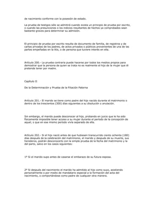 de nacimiento conforme con la posesión de estado.
La prueba de testigos sólo se admitirá cuando exista un principio de prueba por escrito,
o cuando las presunciones o los indicios resultantes de hechos ya comprobados sean
bastante graves para determinar su admisión.
El principio de prueba por escrito resulta de documento de familia, de registros y de
cartas privadas de los padres, de actos privados o públicos provenientes de una de las
partes empeñadas en la litis, o de persona que tuviere interés en ella.
Artículo 200.- La prueba contraria puede hacerse por todos los medios propios para
demostrar que la persona de quien se trata no es realmente el hijo de la mujer que él
pretende tener por madre.
Capítulo II
De la Determinación y Prueba de la Filiación Paterna
Artículo 201.- El marido se tiene como padre del hijo nacido durante el matrimonio o
dentro de los trescientos (300) días siguientes a su disolución o anulación.
Sin embargo, el marido puede desconocer al hijo, probando en juicio que le ha sido
físicamente imposible tener acceso a su mujer durante el período de la concepción de
aquel, o que en ese mismo período vivía separado de ella.
Artículo 202.- Si el hijo nació antes de que hubiesen transcurrido ciento ochenta (180)
días después de la celebración del matrimonio, el marido y después de su muerte, sus
herederos, podrán desconocerlo con la simple prueba de la fecha del matrimonio y la
del parto, salvo en los casos siguientes:
1º Si el marido supo antes de casarse el embarazo de su futura esposa.
2º Si después del nacimiento el marido ha admitido al hijo como suyo, asistiendo
personalmente o por medio de mandatario especial a la formación del acta del
nacimiento, o comportándose como padre de cualquier otra manera.
 