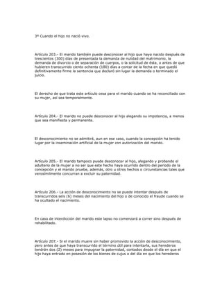 3º Cuando el hijo no nació vivo.
Artículo 203.- El marido también puede desconocer al hijo que haya nacido después de
trescientos (300) días de presentada la demanda de nulidad del matrimonio, la
demanda de divorcio o de separación de cuerpos, o la solicitud de ésta, o antes de que
hubieren transcurrido ciento ochenta (180) días a contar de la fecha en que quedó
definitivamente firme la sentencia que declaró sin lugar la demanda o terminado el
juicio.
El derecho de que trata este artículo cesa para el marido cuando se ha reconciliado con
su mujer, así sea temporalmente.
Artículo 204.- El marido no puede desconocer al hijo alegando su impotencia, a menos
que sea manifiesta y permanente.
El desconocimiento no se admitirá, aun en ese caso, cuando la concepción ha tenido
lugar por la inseminación artificial de la mujer con autorización del marido.
Artículo 205.- El marido tampoco puede desconocer al hijo, alegando y probando el
adulterio de la mujer a no ser que este hecho haya ocurrido dentro del período de la
concepción y el marido pruebe, además, otro u otros hechos o circunstancias tales que
verosímilmente concurran a excluir su paternidad.
Artículo 206.- La acción de desconocimiento no se puede intentar después de
transcurridos seis (6) meses del nacimiento del hijo o de conocido el fraude cuando se
ha ocultado el nacimiento.
En caso de interdicción del marido este lapso no comenzará a correr sino después de
rehabilitado.
Artículo 207.- Si el marido muere sin haber promovido la acción de desconocimiento,
pero antes de que haya transcurrido el término útil para intentarla, sus herederos
tendrán dos (2) meses para impugnar la paternidad, contados desde el día en que el
hijo haya entrado en posesión de los bienes de cujus o del día en que los herederos
 