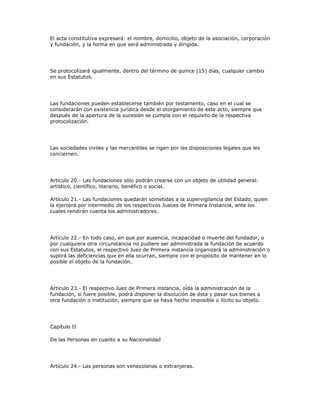 El acta constitutiva expresará: el nombre, domicilio, objeto de la asociación, corporación
y fundación, y la forma en que será administrada y dirigida.
Se protocolizará igualmente, dentro del término de quince (15) días, cualquier cambio
en sus Estatutos.
Las fundaciones pueden establecerse también por testamento, caso en el cual se
considerarán con existencia jurídica desde el otorgamiento de este acto, siempre que
después de la apertura de la sucesión se cumpla con el requisito de la respectiva
protocolización.
Las sociedades civiles y las mercantiles se rigen por las disposiciones legales que les
conciernen.
Artículo 20.- Las fundaciones sólo podrán crearse con un objeto de utilidad general:
artístico, científico, literario, benéfico o social.
Artículo 21.- Las fundaciones quedarán sometidas a la supervigilancia del Estado, quien
la ejercerá por intermedio de los respectivos Jueces de Primera Instancia, ante los
cuales rendirán cuenta los administradores.
Artículo 22.- En todo caso, en que por ausencia, incapacidad o muerte del fundador, o
por cualquiera otra circunstancia no pudiere ser administrada la fundación de acuerdo
con sus Estatutos, el respectivo Juez de Primera instancia organizará la administración o
suplirá las deficiencias que en ella ocurran, siempre con el propósito de mantener en lo
posible el objeto de la fundación.
Artículo 23.- El respectivo Juez de Primera instancia, oída la administración de la
fundación, si fuere posible, podrá disponer la disolución de ésta y pasar sus bienes a
otra fundación o institución, siempre que se haya hecho imposible o ilícito su objeto.
Capítulo II
De las Personas en cuanto a su Nacionalidad
Artículo 24.- Las personas son venezolanas o extranjeras.
 
