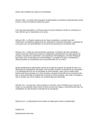 hayan sido turbados por aquel en tal posesión.
Artículo 208.- La acción para impugnar la paternidad se intentará conjuntamente contra
el hijo y contra la madre en todos los casos.
Si el hijo está entredicho, el Tribunal ante el cual se intente la acción le nombrará un
tutor ad-hoc que lo represente en el juicio.
Artículo 209.- La filiación paterna de los hijos concebidos y nacidos fuera del
matrimonio se establece legalmente por declaración voluntaria del padre, o después de
su muerte, por sus ascendientes, en los términos previstos en el artículo 230.
Artículo 210.- A falta de reconocimiento voluntario, la filiación del hijo concebido y
nacido fuera del matrimonio puede ser establecida judicialmente con todo género de
pruebas, incluidos los exámenes o las experticias hematológicas y heredo-biológicas
que hayan sido consentidos por el demandado. La negativa de éste a someterse a
dichas pruebas se considerará como una presunción en su contra.
Queda establecida la paternidad cuando se prueba la posesión de estado de hijo o se
demuestre la cohabitación del padre y de la madre durante el período de la concepción
y la identidad del hijo con el concebido en dicho período, salvo que la madre haya
tenido relaciones sexuales con otros hombres, durante el período de la concepción del
hijo o haya practicado la prostitución durante el mismo período; pero esto no impide al
hijo la prueba, por otros medios, de la paternidad que demanda.
Artículo 211.- Se presume, salvo prueba en contrario, que el hombre que vivía con la
mujer en concubinato notorio para la fecha en que tuvo lugar el nacimiento del hijo, ha
cohabitado con ella durante el período de la concepción.
Artículo 212.- La declaración de la madre no basta para excluir la paternidad.
Capítulo III
Disposiciones Comunes
 