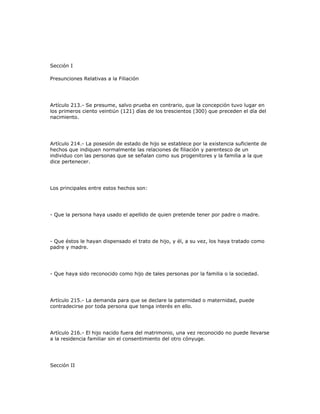 Sección I
Presunciones Relativas a la Filiación
Artículo 213.- Se presume, salvo prueba en contrario, que la concepción tuvo lugar en
los primeros ciento veintiún (121) días de los trescientos (300) que preceden el día del
nacimiento.
Artículo 214.- La posesión de estado de hijo se establece por la existencia suficiente de
hechos que indiquen normalmente las relaciones de filiación y parentesco de un
individuo con las personas que se señalan como sus progenitores y la familia a la que
dice pertenecer.
Los principales entre estos hechos son:
- Que la persona haya usado el apellido de quien pretende tener por padre o madre.
- Que éstos le hayan dispensado el trato de hijo, y él, a su vez, los haya tratado como
padre y madre.
- Que haya sido reconocido como hijo de tales personas por la familia o la sociedad.
Artículo 215.- La demanda para que se declare la paternidad o maternidad, puede
contradecirse por toda persona que tenga interés en ello.
Artículo 216.- El hijo nacido fuera del matrimonio, una vez reconocido no puede llevarse
a la residencia familiar sin el consentimiento del otro cónyuge.
Sección II
 