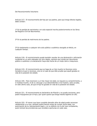 Del Reconocimiento Voluntario
Artículo 217.- El reconocimiento del hijo por sus padres, para que tenga efectos legales,
debe constar:
1º En la partida de nacimiento o en acta especial inscrita posteriormente en los libros
del Registro Civil de Nacimientos.
2º En la partida de matrimonio de los padres.
3º En testamento o cualquier otro acto público o auténtico otorgado al efecto, en
cualquier tiempo.
Artículo 218.- El reconocimiento puede también resultar de una declaración o afirmación
incidental en un acto realizado con otro objeto, siempre que conste por documento
público o auténtico y la declaración haya sido hecha de un modo claro e inequívoco.
Artículo 219.- El reconocimiento que se haga de un hijo muerto no favorece como
heredero al que lo reconoce, sino en el caso de que éste pruebe que aquél gozaba en
vida de la posesión de estado.
Artículo 220.- Para reconocer a un hijo mayor de edad, se requiere su consentimiento, y
si hubiese muerto, el de su cónyuge y sus descendientes si los hubiere, salvo prueba,
en este último caso, de que el hijo ha gozado en vida de la posesión de estado.
Artículo 221.- El reconocimiento es declarativo de filiación y no puede revocarse, pero
podrá impugnarse por el hijo y por quien quiera que tenga interés legítimo en ello.
Artículo 222.- El menor que haya cumplido dieciséis años de edad puede reconocer
válidamente a su hijo; también podrá hacerlo antes de cumplir dicha edad, con
autorización de su representante legal y, en su defecto con la del Juez competente,
quien tomará las providencias que considere oportunas en cada caso.
 