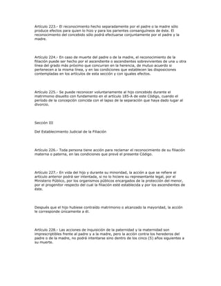 Artículo 223.- El reconocimiento hecho separadamente por el padre o la madre sólo
produce efectos para quien lo hizo y para los parientes consanguíneos de éste. El
reconocimiento del concebido sólo podrá efectuarse conjuntamente por el padre y la
madre.
Artículo 224.- En caso de muerte del padre o de la madre, el reconocimiento de la
filiación puede ser hecho por el ascendiente o ascendientes sobrevivientes de una u otra
línea del grado más próximo que concurran en la herencia, de mutuo acuerdo si
pertenecen a la misma línea, y en las condiciones que establecen las disposiciones
contempladas en los artículos de esta sección y con iguales efectos.
Artículo 225.- Se puede reconocer voluntariamente al hijo concebido durante el
matrimonio disuelto con fundamento en el artículo 185-A de este Código, cuando el
período de la concepción coincida con el lapso de la separación que haya dado lugar al
divorcio.
Sección III
Del Establecimiento Judicial de la Filiación
Artículo 226.- Toda persona tiene acción para reclamar el reconocimiento de su filiación
materna o paterna, en las condiciones que prevé el presente Código.
Artículo 227.- En vida del hijo y durante su minoridad, la acción a que se refiere el
artículo anterior podrá ser intentada, si no lo hiciere su representante legal, por el
Ministerio Público, por los organismos públicos encargados de la protección del menor,
por el progenitor respecto del cual la filiación esté establecida y por los ascendientes de
éste.
Después que el hijo hubiese contraído matrimonio o alcanzado la mayoridad, la acción
le corresponde únicamente a él.
Artículo 228.- Las acciones de inquisición de la paternidad y la maternidad son
imprescriptibles frente al padre y a la madre, pero la acción contra los herederos del
padre o de la madre, no podrá intentarse sino dentro de los cinco (5) años siguientes a
su muerte.
 