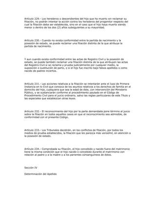 Artículo 229.- Los herederos o descendientes del hijo que ha muerto sin reclamar su
filiación, no podrán intentar la acción contra los herederos del progenitor respecto del
cual la filiación deba ser establecida, sino en el caso que el hijo haya muerto siendo
menor o dentro de los dos (2) años subsiguientes a su mayoridad.
Artículo 230.- Cuando no exista conformidad entre la partida de nacimiento y la
posesión de estado, se puede reclamar una filiación distinta de la que atribuye la
partida de nacimiento.
Y aun cuando exista conformidad entre las actas de Registro Civil y la posesión de
estado, se puede también reclamar una filiación distinta de la que atribuyen las actas
del Registro Civil si se reclama y prueba judicialmente por cualquier medio, la
suposición o sustitución de parto, o si el hijo fue inscrito bajo falsos apellidos o como
nacido de padres inciertos.
Artículo 231.- Las acciones relativas a la filiación se intentarán ante el Juez de Primera
Instancia en lo Civil que conozca de los asuntos relativos a los derechos de familia en el
domicilio del hijo, cualquiera que sea la edad de éste, con intervención del Ministerio
Público, y se sustanciarán conforme al procedimiento pautado en el Código de
Procedimiento Civil para el juicio ordinario, salvo las reglas particulares de este Título y
las especiales que establezcan otras leyes.
Artículo 232.- El reconocimiento del hijo por la parte demandada pone término al juicio
sobre la filiación en todos aquellos casos en que el reconocimiento sea admisible, de
conformidad con el presente Código.
Artículo 233.- Los Tribunales decidirán, en los conflictos de filiación, por todos los
medios de prueba establecidos, la filiación que les parezca más verosímil, en atención a
la posesión de estado.
Artículo 234.- Comprobada su filiación, el hijo concebido y nacido fuera del matrimonio
tiene la misma condición que el hijo nacido o concebido durante el matrimonio con
relación al padre y a la madre y a los parientes consanguíneos de éstos.
Sección IV
Determinación del Apellido
 