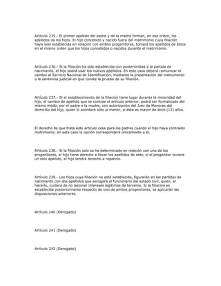 Artículo 235.- El primer apellido del padre y de la madre forman, en ese orden, los
apellidos de los hijos. El hijo concebido y nacido fuera del matrimonio cuya filiación
haya sido establecida en relación con ambos progenitores, tomará los apellidos de éstos
en el mismo orden que los hijos concebidos o nacidos durante el matrimonio.
Artículo 236.- Si la filiación ha sido establecida con posterioridad a la partida de
nacimiento, el hijo podrá usar los nuevos apellidos. En este caso deberá comunicar el
cambio al Servicio Nacional de Identificación, mediante la presentación del instrumento
o la sentencia judicial en que conste la prueba de su filiación.
Artículo 237.- Si el establecimiento de la filiación tiene lugar durante la minoridad del
hijo, el cambio de apellido que se contrae el artículo anterior, podrá ser formalizado del
mismo modo, por el padre o la madre, con autorización del Juez de Menores del
domicilio del hijo, quien lo acordará oído al menor, si éste es mayor de doce (12) años.
El derecho de que trata este artículo cesa para los padres cuando el hijo haya contraído
matrimonio; en este caso la opción corresponderá únicamente a él.
Artículo 238.- Si la filiación solo se ha determinado en relación con uno de los
progenitores, el hijo tiene derecho a llevar los apellidos de éste, si el progenitor tuviere
un solo apellido, el hijo tendrá derecho a repetirlo.
Artículo 239.- Los hijos cuya filiación no esté establecida, figurarán en las partidas de
nacimiento con dos apellidos que escogerá el funcionario del estado civil, quien, al
hacerlo, cuidará de no lesionar intereses legítimos de terceros. Si la filiación es
establecida posteriormente respecto de uno de ambos progenitores, se aplicarán las
disposiciones anteriores.
Artículo 240 (Derogado)
Artículo 241 (Derogado)
Artículo 242 (Derogado)
 