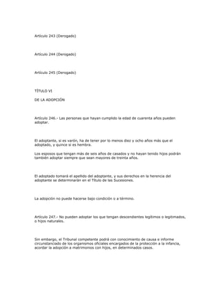 Artículo 243 (Derogado)
Artículo 244 (Derogado)
Artículo 245 (Derogado)
TÍTULO VI
DE LA ADOPCIÓN
Artículo 246.- Las personas que hayan cumplido la edad de cuarenta años pueden
adoptar.
El adoptante, si es varón, ha de tener por lo menos diez y ocho años más que el
adoptado, y quince si es hembra.
Los esposos que tengan más de seis años de casados y no hayan tenido hijos podrán
también adoptar siempre que sean mayores de treinta años.
El adoptado tomará el apellido del adoptante, y sus derechos en la herencia del
adoptante se determinarán en el Título de las Sucesiones.
La adopción no puede hacerse bajo condición o a término.
Artículo 247.- No pueden adoptar los que tengan descendientes legítimos o legitimados,
o hijos naturales.
Sin embargo, el Tribunal competente podrá con conocimiento de causa e informe
circunstanciado de los organismos oficiales encargados de la protección a la infancia,
acordar la adopción a matrimonios con hijos, en determinados casos.
 