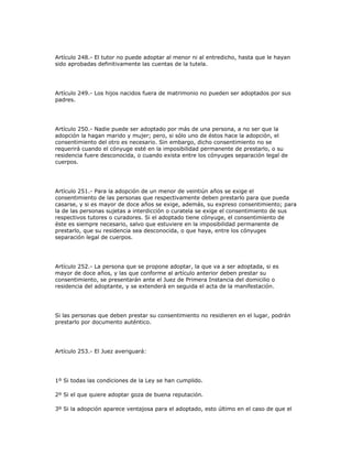 Artículo 248.- El tutor no puede adoptar al menor ni al entredicho, hasta que le hayan
sido aprobadas definitivamente las cuentas de la tutela.
Artículo 249.- Los hijos nacidos fuera de matrimonio no pueden ser adoptados por sus
padres.
Artículo 250.- Nadie puede ser adoptado por más de una persona, a no ser que la
adopción la hagan marido y mujer; pero, si sólo uno de éstos hace la adopción, el
consentimiento del otro es necesario. Sin embargo, dicho consentimiento no se
requerirá cuando el cónyuge esté en la imposibilidad permanente de prestarlo, o su
residencia fuere desconocida, o cuando exista entre los cónyuges separación legal de
cuerpos.
Artículo 251.- Para la adopción de un menor de veintiún años se exige el
consentimiento de las personas que respectivamente deben prestarlo para que pueda
casarse, y si es mayor de doce años se exige, además, su expreso consentimiento; para
la de las personas sujetas a interdicción o curatela se exige el consentimiento de sus
respectivos tutores o curadores. Si el adoptado tiene cónyuge, el consentimiento de
éste es siempre necesario, salvo que estuviere en la imposibilidad permanente de
prestarlo, que su residencia sea desconocida, o que haya, entre los cónyuges
separación legal de cuerpos.
Artículo 252.- La persona que se propone adoptar, la que va a ser adoptada, si es
mayor de doce años, y las que conforme al artículo anterior deben prestar su
consentimiento, se presentarán ante el Juez de Primera Instancia del domicilio o
residencia del adoptante, y se extenderá en seguida el acta de la manifestación.
Si las personas que deben prestar su consentimiento no residieren en el lugar, podrán
prestarlo por documento auténtico.
Artículo 253.- El Juez averiguará:
1º Si todas las condiciones de la Ley se han cumplido.
2º Si el que quiere adoptar goza de buena reputación.
3º Si la adopción aparece ventajosa para el adoptado, esto último en el caso de que el
 