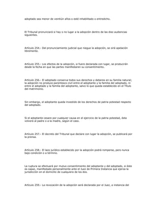 adoptado sea menor de veintiún años o esté inhabilitado o entredicho.
El Tribunal pronunciará si hay o no lugar a la adopción dentro de las diez audiencias
siguientes.
Artículo 254.- Del pronunciamiento judicial que niegue la adopción, se oirá apelación
libremente.
Artículo 255.- Los efectos de la adopción, si fuere declarada con lugar, se producirán
desde la fecha en que las partes manifestaren su consentimiento.
Artículo 256.- El adoptado conserva todos sus derechos y deberes en su familia natural;
la adopción no produce parentesco civil entre el adoptante y la familia del adoptado, ni
entre el adoptado y la familia del adoptante, salvo lo que queda establecido en el Título
del matrimonio.
Sin embargo, el adoptante queda investido de los derechos de patria potestad respecto
del adoptado.
Si el adoptante cesare por cualquier causa en el ejercicio de la patria potestad, ésta
volverá al padre o a la madre, según el caso.
Artículo 257.- El decreto del Tribunal que declare con lugar la adopción, se publicará por
la prensa.
Artículo 258.- El lazo jurídico establecido por la adopción podrá romperse, pero nunca
bajo condición o a término.
La ruptura se efectuará por mutuo consentimiento del adoptante y del adoptado, si éste
es capaz, manifestado personalmente ante el Juez de Primera Instancia que ejerza la
jurisdicción en el domicilio de cualquiera de los dos.
Artículo 259.- La revocación de la adopción será declarada por el Juez, a instancia del
 
