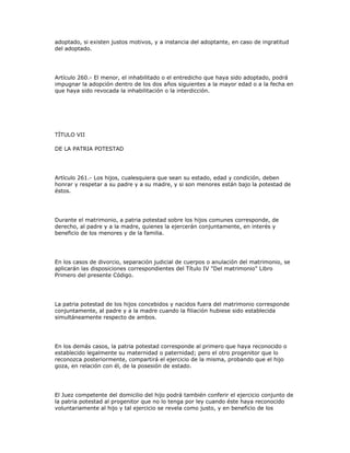 adoptado, si existen justos motivos, y a instancia del adoptante, en caso de ingratitud
del adoptado.
Artículo 260.- El menor, el inhabilitado o el entredicho que haya sido adoptado, podrá
impugnar la adopción dentro de los dos años siguientes a la mayor edad o a la fecha en
que haya sido revocada la inhabilitación o la interdicción.
TÍTULO VII
DE LA PATRIA POTESTAD
Artículo 261.- Los hijos, cualesquiera que sean su estado, edad y condición, deben
honrar y respetar a su padre y a su madre, y si son menores están bajo la potestad de
éstos.
Durante el matrimonio, a patria potestad sobre los hijos comunes corresponde, de
derecho, al padre y a la madre, quienes la ejercerán conjuntamente, en interés y
beneficio de los menores y de la familia.
En los casos de divorcio, separación judicial de cuerpos o anulación del matrimonio, se
aplicarán las disposiciones correspondientes del Título IV "Del matrimonio" Libro
Primero del presente Código.
La patria potestad de los hijos concebidos y nacidos fuera del matrimonio corresponde
conjuntamente, al padre y a la madre cuando la filiación hubiese sido establecida
simultáneamente respecto de ambos.
En los demás casos, la patria potestad corresponde al primero que haya reconocido o
establecido legalmente su maternidad o paternidad; pero el otro progenitor que lo
reconozca posteriormente, compartirá el ejercicio de la misma, probando que el hijo
goza, en relación con él, de la posesión de estado.
El Juez competente del domicilio del hijo podrá también conferir el ejercicio conjunto de
la patria potestad al progenitor que no lo tenga por ley cuando éste haya reconocido
voluntariamente al hijo y tal ejercicio se revela como justo, y en beneficio de los
 