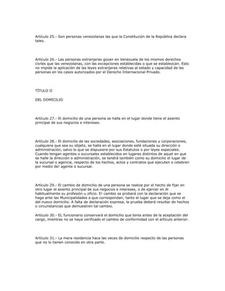 Artículo 25.- Son personas venezolanas las que la Constitución de la República declara
tales.
Artículo 26.- Las personas extranjeras gozan en Venezuela de los mismos derechos
civiles que las venezolanas, con las excepciones establecidas o que se establezcan. Esto
no impide la aplicación de las leyes extranjeras relativas al estado y capacidad de las
personas en los casos autorizados por el Derecho Internacional Privado.
TÍTULO II
DEL DOMICILIO
Artículo 27.- El domicilio de una persona se halla en el lugar donde tiene el asiento
principal de sus negocios e intereses.
Artículo 28.- El domicilio de las sociedades, asociaciones, fundaciones y corporaciones,
cualquiera que sea su objeto, se halla en el lugar donde esté situada su dirección o
administración, salvo lo que se dispusiere por sus Estatutos o por leyes especiales.
Cuando tengan agentes o sucursales establecidos en lugares distintos de aquel en que
se halle la dirección o administración, se tendrá también como su domicilio el lugar de
la sucursal o agencia, respecto de los hechos, actos y contratos que ejecuten o celebren
por medio de! agente o sucursal.
Artículo 29.- El cambio de domicilio de una persona se realiza por el hecho de fijar en
otro lugar el asiento principal de sus negocios e intereses, o de ejercer en él
habitualmente su profesión u oficio. E! cambio se probará con la declaración que se
haga ante las Municipalidades a que correspondan, tanto el lugar que se deja como el
del nuevo domicilio. A falta de declaración expresa, la prueba deberá resultar de hechos
o circunstancias que demuestren tal cambio.
Artículo 30.- EL funcionario conservará el domicilio que tenía antes de la aceptación del
cargo, mientras no se haya verificado el cambio de conformidad con el artículo anterior.
Artículo 31.- La mera residencia hace las veces de domicilio respecto de las personas
que no lo tienen conocido en otra parte.
 