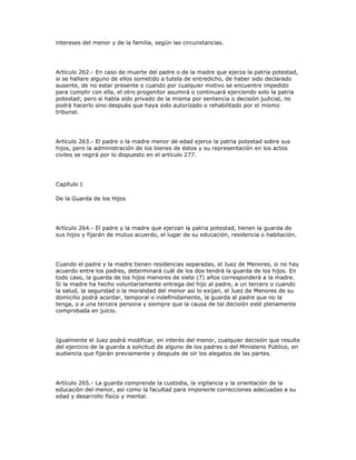 intereses del menor y de la familia, según las circunstancias.
Artículo 262.- En caso de muerte del padre o de la madre que ejerza la patria potestad,
si se hallare alguno de ellos sometido a tutela de entredicho, de haber sido declarado
ausente, de no estar presente o cuando por cualquier motivo se encuentre impedido
para cumplir con ella, el otro progenitor asumirá o continuará ejerciendo solo la patria
potestad; pero si había sido privado de la misma por sentencia o decisión judicial, no
podrá hacerlo sino después que haya sido autorizado o rehabilitado por el mismo
tribunal.
Artículo 263.- El padre o la madre menor de edad ejerce la patria potestad sobre sus
hijos, pero la administración de los bienes de éstos y su representación en los actos
civiles se regirá por lo dispuesto en el artículo 277.
Capítulo I
De la Guarda de los Hijos
Artículo 264.- El padre y la madre que ejerzan la patria potestad, tienen la guarda de
sus hijos y fijarán de mutuo acuerdo, el lugar de su educación, residencia o habitación.
Cuando el padre y la madre tienen residencias separadas, el Juez de Menores, si no hay
acuerdo entre los padres, determinará cuál de los dos tendrá la guarda de los hijos. En
todo caso, la guarda de los hijos menores de siete (7) años corresponderá a la madre.
Si la madre ha hecho voluntariamente entrega del hijo al padre, a un tercero o cuando
la salud, la seguridad o la moralidad del menor así lo exijan, el Juez de Menores de su
domicilio podrá acordar, temporal o indefinidamente, la guarda al padre que no la
tenga, o a una tercera persona y siempre que la causa de tal decisión esté plenamente
comprobada en juicio.
Igualmente el Juez podrá modificar, en interés del menor, cualquier decisión que resulte
del ejercicio de la guarda a solicitud de alguno de los padres o del Ministerio Público, en
audiencia que fijarán previamente y después de oír los alegatos de las partes.
Artículo 265.- La guarda comprende la custodia, la vigilancia y la orientación de la
educación del menor, así como la facultad para imponerle correcciones adecuadas a su
edad y desarrollo físico y mental.
 
