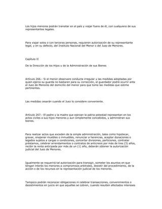 Los hijos menores podrán transitar en el país y viajar fuera de él, con cualquiera de sus
representantes legales.
Para viajar solos o con terceras personas, requieren autorización de su representante
legal, y en su defecto, del Instituto Nacional del Menor o del Juez de Menores.
Capítulo II
De la Dirección de los Hijos y de la Administración de sus Bienes
Artículo 266.- Si el menor observare conducta irregular y las medidas adoptadas por
quien ejerce su guarda no bastaren para su corrección, el guardador podrá ocurrir ante
el Juez de Menores del domicilio del menor para que tome las medidas que estime
pertinentes.
Las medidas cesarán cuando el Juez lo considere conveniente.
Artículo 267.- El padre y la madre que ejerzan la patria potestad representan en los
actos civiles a sus hijos menores y aun simplemente concebidos, y administran sus
bienes.
Para realizar actos que exceden de la simple administración, tales como hipotecar,
gravar, enajenar muebles o inmuebles, renunciar a herencias, aceptar donaciones o
legados sujetos a cargas o condiciones, concertar divisiones, particiones, contratar
préstamos, celebrar arrendamientos o contratos de anticresis por más de tres (3) años,
recibir la renta anticipada por más de un (1) año, deberán obtener la autorización
judicial del Juez de Menores.
Igualmente se requerirá tal autorización para transigir, someter los asuntos en que
tengan interés los menores a compromisos arbitrales, desistir del procedimiento, de la
acción o de los recursos en la representación judicial de los menores.
Tampoco podrán reconocer obligaciones ni celebrar transacciones, convenimientos o
desistimientos en juicio en que aquellas se cobren, cuando resulten afectados intereses
 