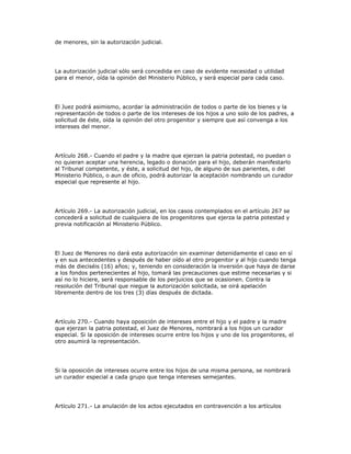 de menores, sin la autorización judicial.
La autorización judicial sólo será concedida en caso de evidente necesidad o utilidad
para el menor, oída la opinión del Ministerio Público, y será especial para cada caso.
El Juez podrá asimismo, acordar la administración de todos o parte de los bienes y la
representación de todos o parte de los intereses de los hijos a uno solo de los padres, a
solicitud de éste, oída la opinión del otro progenitor y siempre que así convenga a los
intereses del menor.
Artículo 268.- Cuando el padre y la madre que ejerzan la patria potestad, no puedan o
no quieran aceptar una herencia, legado o donación para el hijo, deberán manifestarlo
al Tribunal competente, y éste, a solicitud del hijo, de alguno de sus parientes, o del
Ministerio Público, o aun de oficio, podrá autorizar la aceptación nombrando un curador
especial que represente al hijo.
Artículo 269.- La autorización judicial, en los casos contemplados en el artículo 267 se
concederá a solicitud de cualquiera de los progenitores que ejerza la patria potestad y
previa notificación al Ministerio Público.
El Juez de Menores no dará esta autorización sin examinar detenidamente el caso en sí
y en sus antecedentes y después de haber oído al otro progenitor y al hijo cuando tenga
más de dieciséis (16) años; y, teniendo en consideración la inversión que haya de darse
a los fondos pertenecientes al hijo, tomará las precauciones que estime necesarias y si
así no lo hiciere, será responsable de los perjuicios que se ocasionen. Contra la
resolución del Tribunal que niegue la autorización solicitada, se oirá apelación
libremente dentro de los tres (3) días después de dictada.
Artículo 270.- Cuando haya oposición de intereses entre el hijo y el padre y la madre
que ejerzan la patria potestad, el Juez de Menores, nombrará a los hijos un curador
especial. Si la oposición de intereses ocurre entre los hijos y uno de los progenitores, el
otro asumirá la representación.
Si la oposición de intereses ocurre entre los hijos de una misma persona, se nombrará
un curador especial a cada grupo que tenga intereses semejantes.
Artículo 271.- La anulación de los actos ejecutados en contravención a los artículos
 