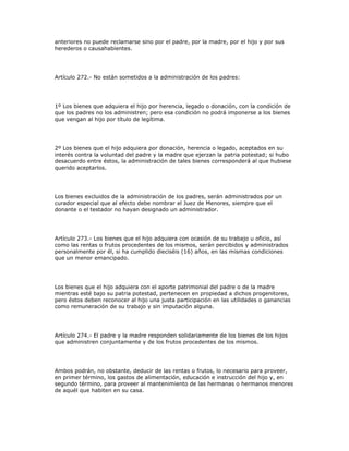 anteriores no puede reclamarse sino por el padre, por la madre, por el hijo y por sus
herederos o causahabientes.
Artículo 272.- No están sometidos a la administración de los padres:
1º Los bienes que adquiera el hijo por herencia, legado o donación, con la condición de
que los padres no los administren; pero esa condición no podrá imponerse a los bienes
que vengan al hijo por título de legítima.
2º Los bienes que el hijo adquiera por donación, herencia o legado, aceptados en su
interés contra la voluntad del padre y la madre que ejerzan la patria potestad; si hubo
desacuerdo entre éstos, la administración de tales bienes corresponderá al que hubiese
querido aceptarlos.
Los bienes excluidos de la administración de los padres, serán administrados por un
curador especial que al efecto debe nombrar el Juez de Menores, siempre que el
donante o el testador no hayan designado un administrador.
Artículo 273.- Los bienes que el hijo adquiera con ocasión de su trabajo u oficio, así
como las rentas o frutos procedentes de los mismos, serán percibidos y administrados
personalmente por él, si ha cumplido dieciséis (16) años, en las mismas condiciones
que un menor emancipado.
Los bienes que el hijo adquiera con el aporte patrimonial del padre o de la madre
mientras esté bajo su patria potestad, pertenecen en propiedad a dichos progenitores,
pero éstos deben reconocer al hijo una justa participación en las utilidades o ganancias
como remuneración de su trabajo y sin imputación alguna.
Artículo 274.- El padre y la madre responden solidariamente de los bienes de los hijos
que administren conjuntamente y de los frutos procedentes de los mismos.
Ambos podrán, no obstante, deducir de las rentas o frutos, lo necesario para proveer,
en primer término, los gastos de alimentación, educación e instrucción del hijo y, en
segundo término, para proveer al mantenimiento de las hermanas o hermanos menores
de aquél que habiten en su casa.
 