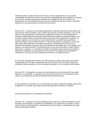 También podrán utilizar parte de esos frutos o rentas para atender a sus propias
necesidades alimentarias cuando se encuentren imposibilitados para trabajar o carezcan
de recursos o medios propios para atender a la satisfacción de las mismas, con
autorización del Juez de Menores del domicilio o residencia del hijo, quien lo acordará,
después de una comprobación sumaria de los hechos.
Artículo 275.- Cuando se compruebe plenamente mala administración de los bienes de
los hijos por parte del padre y de la madre que ejerzan la patria potestad, o de uno de
ellos, el Juez competente, a solicitud de cualquiera de éstos, de los ascendientes o
parientes colaterales de dichos hijos dentro del tercer grado de consanguinidad, y aun
de oficio, puede conferir la administración exclusiva al otro progenitor o nombrar un
curador especial a los menores sin cuya intervención no podrán los progenitores
ejecutar ningún acto de administración. Si las circunstancias lo exigieren, a juicio del
Juez, éste podrá autorizar al curador para ejercer la administración activa en la
extensión que estime necesaria, pero sin exceder las facultades que la Ley asigna a los
padres en la administración. El procedimiento, en los casos previstos en este artículo,
será breve y sumario, y se limitará a acordar lo necesario para evacuar las pruebas y
diligencias dirigidas a la comprobación de los hechos invocados por el solicitante o
solicitantes, o las que el Juez considere pertinentes, si procede de oficio.
El Juez tiene facultad para solicitar las informaciones y datos adicionales que estime
conducentes para el mejor esclarecimiento de los hechos, así como para ordenar la
ampliación de las pruebas y de los recaudos producidos, si los considera insuficientes.
Artículo 276.- El progenitor privado de la administración de los bienes del hijo podrá
oponerse, no obstante, a cualquier acto que estime contrario a los intereses de este
último, ocurriendo ante el Juez de Menores del domicilio del hijo.
El Juez adoptará su decisión con conocimiento de causa y después de haber oído al otro
progenitor o al curador que tenga la administración de los bienes en cuestión.
Contra esta decisión se oirá apelación libremente.
Artículo 277.- Cuando uno de los progenitores que ejerzan la patria potestad es menor
de edad, esté sometido a curatela de inhabilitado o no supiere leer ni escribir, el otro
ejercerá solo la administración y representación de los bienes e intereses de los hijos,
previa autorización judicial.
 