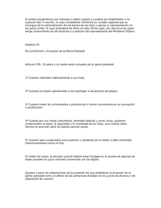Si ambos progenitores son menores o están sujetos a curatela de inhabilitados o no
supieran leer ni escribir, el Juez competente nombrará un curador especial que se
encargue de la administración de los bienes de los hijos y ejerza su representación en
los actos civiles. El Juez procederá de oficio en este último caso, por denuncia de quien
tenga conocimiento de tal situación o a petición del representante del Ministerio Público
Capítulo III
De la Extinción y Privación de la Patria Potestad
Artículo 278.- El padre y la madre serán privados de la patria potestad:
1º Cuando maltraten habitualmente a sus hijos.
2º Cuando los hayan abandonado o los expongan a situaciones de peligro.
3º Cuando traten de corromperlos o prostituirlos o fueren conniventes en su corrupción
o prostitución.
4º Cuando por sus malas costumbres, ebriedad habitual u otros vicios, pudiesen
comprometer la salud, la seguridad o la moralidad de los hijos; aun cuando estos
hechos no acarreen para los padres sanción penal.
5º Cuando sean condenados como autores o cómplices de un delito o falta cometidos
intencionalmente contra el hijo.
En todos los casos, la decisión judicial deberá estar fundada en la prueba de algunas de
estas causales en juicio ordinario promovido con tal objeto.
Quedan a salvo las disposiciones de la presente ley que establecen la privación de la
patria potestad como un efecto de las sentencias dictadas en los juicios de divorcio o de
separación de cuerpos.
 