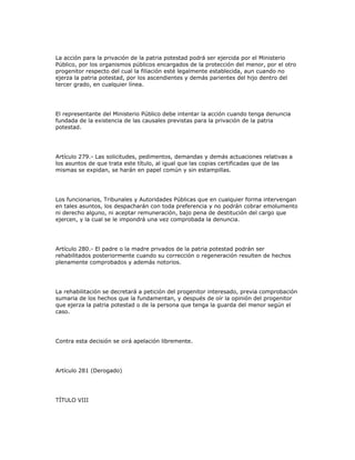 La acción para la privación de la patria potestad podrá ser ejercida por el Ministerio
Público, por los organismos públicos encargados de la protección del menor, por el otro
progenitor respecto del cual la filiación esté legalmente establecida, aun cuando no
ejerza la patria potestad, por los ascendientes y demás parientes del hijo dentro del
tercer grado, en cualquier línea.
El representante del Ministerio Público debe intentar la acción cuando tenga denuncia
fundada de la existencia de las causales previstas para la privación de la patria
potestad.
Artículo 279.- Las solicitudes, pedimentos, demandas y demás actuaciones relativas a
los asuntos de que trata este título, al igual que las copias certificadas que de las
mismas se expidan, se harán en papel común y sin estampillas.
Los funcionarios, Tribunales y Autoridades Públicas que en cualquier forma intervengan
en tales asuntos, los despacharán con toda preferencia y no podrán cobrar emolumento
ni derecho alguno, ni aceptar remuneración, bajo pena de destitución del cargo que
ejercen, y la cual se le impondrá una vez comprobada la denuncia.
Artículo 280.- El padre o la madre privados de la patria potestad podrán ser
rehabilitados posteriormente cuando su corrección o regeneración resulten de hechos
plenamente comprobados y además notorios.
La rehabilitación se decretará a petición del progenitor interesado, previa comprobación
sumaria de los hechos que la fundamentan, y después de oír la opinión del progenitor
que ejerza la patria potestad o de la persona que tenga la guarda del menor según el
caso.
Contra esta decisión se oirá apelación libremente.
Artículo 281 (Derogado)
TÍTULO VIII
 