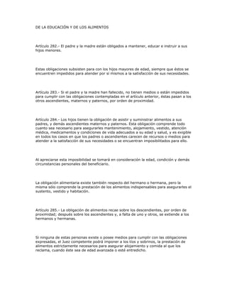DE LA EDUCACIÓN Y DE LOS ALIMENTOS
Artículo 282.- El padre y la madre están obligados a mantener, educar e instruir a sus
hijos menores.
Estas obligaciones subsisten para con los hijos mayores de edad, siempre que éstos se
encuentren impedidos para atender por sí mismos a la satisfacción de sus necesidades.
Artículo 283.- Si el padre y la madre han fallecido, no tienen medios o están impedidos
para cumplir con las obligaciones contempladas en el artículo anterior, éstas pasan a los
otros ascendientes, maternos y paternos, por orden de proximidad.
Artículo 284.- Los hijos tienen la obligación de asistir y suministrar alimentos a sus
padres, y demás ascendientes maternos y paternos. Esta obligación comprende todo
cuanto sea necesario para asegurarles mantenimiento, alojamiento, vestido, atención
médica, medicamentos y condiciones de vida adecuados a su edad y salud, y es exigible
en todos los casos en que los padres o ascendientes carecen de recursos o medios para
atender a la satisfacción de sus necesidades o se encuentran imposibilitados para ello.
Al apreciarse esta imposibilidad se tomará en consideración la edad, condición y demás
circunstancias personales del beneficiario.
La obligación alimentaria existe también respecto del hermano o hermana, pero la
misma sólo comprende la prestación de los alimentos indispensables para asegurarles el
sustento, vestido y habitación.
Artículo 285.- La obligación de alimentos recae sobre los descendientes, por orden de
proximidad; después sobre los ascendientes y, a falta de uno y otros, se extiende a los
hermanos y hermanas.
Si ninguna de estas personas existe o posee medios para cumplir con las obligaciones
expresadas, el Juez competente podrá imponer a los tíos y sobrinos, la prestación de
alimentos estrictamente necesarios para asegurar alojamiento y comida al que los
reclama, cuando éste sea de edad avanzada o esté entredicho.
 