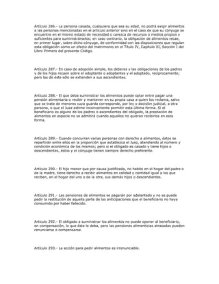 Artículo 286.- La persona casada, cualquiera que sea su edad, no podrá exigir alimentos
a las personas mencionadas en el artículo anterior sino en el caso de que su cónyuge se
encuentre en el mismo estado de necesidad o carezca de recursos o medios propios y
suficientes para suministrárselos; en caso contrario, la obligación de alimentos recae,
en primer lugar, sobre dicho cónyuge, de conformidad con las disposiciones que regulan
esta obligación como un efecto del matrimonio en el Título IV, Capítulo XI, Sección I del
Libro Primero del presente Código.
Artículo 287.- En caso de adopción simple, los deberes y las obligaciones de los padres
y de los hijos recaen sobre el adoptante o adoptantes y el adoptado, recíprocamente;
pero las de éste sólo se extienden a sus ascendientes.
Artículo 288.- El que deba suministrar los alimentos puede optar entre pagar una
pensión alimentaria o recibir y mantener en su propia casa a quien los reclama, salvo
que se trate de menores cuya guarda corresponde, por ley o decisión judicial, a otra
persona, o que el Juez estime inconveniente permitir esta última forma. Si el
beneficiario es alguno de los padres o ascendientes del obligado, la prestación de
alimentos en especie no se admitirá cuando aquellos no quieran recibirlos en esta
forma.
Artículo 289.- Cuando concurran varias personas con derecho a alimentos, éstos se
repartirán entre ellos en la proporción que establezca el Juez, atendiendo al número y
condición económica de los mismos; pero si el obligado es casado y tiene hijos o
descendientes, éstos y el cónyuge tienen siempre derecho preferente.
Artículo 290.- El hijo menor que por causa justificada, no habite en el hogar del padre o
de la madre, tiene derecho a recibir alimentos en calidad y cantidad igual a los que
reciben, en el hogar del uno o de la otra, sus demás hijos o descendientes.
Artículo 291.- Las pensiones de alimentos se pagarán por adelantado y no se puede
pedir la restitución de aquella parte de las anticipaciones que el beneficiario no haya
consumido por haber fallecido.
Artículo 292.- El obligado a suministrar los alimentos no puede oponer al beneficiario,
en compensación, lo que éste le deba, pero las pensiones alimenticias atrasadas pueden
renunciarse o compensarse.
Artículo 293.- La acción para pedir alimentos es irrenunciable.
 
