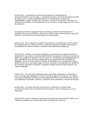 Artículo 294.- La prestación de alimentos presupone la imposibilidad de
proporcionárselos el que los exige, y presupone asimismo, recursos suficientes de parte
de aquél a quien se piden, debiendo tenerse en consideración, al estimar la
imposibilidad, la edad, condición de la persona y demás circunstancias. Para fijar los
alimentos se atenderá a la necesidad del que los reclama y al patrimonio de quien haya
de prestarlos.
Si después de hecha la asignación de los alimentos, sobreviene alteración en la
condición del que los suministra o del que los recibe, el Juez podrá acordar la reducción,
cesación o aumento de los mismos según las circunstancias.
Artículo 295.- No se requiere la prueba de los hechos o circunstancias a que se refiere
el encabezamiento del artículo anterior, cuando los alimentos se pidan a los padres o
ascendientes del menor de edad, y la filiación esté legalmente establecida.
Artículo 296.- Cuando son varios los obligados conjuntamente a prestar alimentos, la
proporción en que cada uno de ellos deba contribuir al pago de los mismos, incluidos los
gastos que ocasione la educación de los menores, si los hubiese, será establecida por el
Juez, atendiendo a los recursos o ganancias de que respectivamente dispongan los
obligados. Si uno de estos recibe y mantiene al beneficiario en su propia casa, el Juez
fijará el monto de lo que deben pagar los otros, tomando en consideración la calidad de
los alimentos prestados en especie y acordará lo debido para que todos soporten una
carga comparable.
Artículo 297.- Los convenios celebrados entre quien deba suministrar los alimentos y
quien los exige, para establecer el monto o forma de pago de los mismos, son válidos y
conservan sus efectos mientras no sobrevenga alteración en la condición de las partes
que justifiquen el aumento, cesación o reducción de los alimentos u otra forma de pago.
Artículo 298.- La muerte de quien tiene derecho a alimentos o de quien deba
suministrarlos hace cesar los efectos de los convenios y de las sentencias que así lo
dispongan.
Artículo 299.- No tiene derecho a alimentos el que fuere de mala conducta notoria con
respecto al obligado, aun cuando hayan sido acordados por sentencia.
 