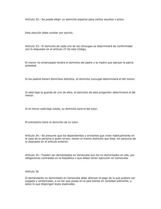 Artículo 32.- Se puede elegir un domicilio especial para ciertos asuntos o actos.
Esta elección debe constar por escrito.
Artículo 33.- El domicilio de cada uno de los cónyuges se determinará de conformidad
con lo dispuesto en el artículo 27 de este Código.
El menor no emancipado tendrá el domicilio del padre y la madre que ejerzan la patria
potestad.
Si los padres tienen domicilios distintos, el domicilio conyugal determinará el del menor.
Si está bajo la guarda de uno de ellos, el domicilio de este progenitor determinará el del
menor.
Si el menor está bajo tutela, su domicilio será el del tutor.
El entredicho tiene el domicilio de su tutor.
Artículo 34.- Se presume que los dependientes y sirvientes que viven habitualmente en
la casa de la persona a quien sirven, tienen el mismo domicilio que ésta, sin perjuicio de
lo dispuesto en el artículo anterior.
Artículo 35.- Pueden ser demandados en Venezuela aun los no domiciliados en ella, por
obligaciones contraídas en la República o que deben tener ejecución en Venezuela.
Artículo 36
El demandante no domiciliado en Venezuela debe afianzar el pago de lo que pudiere ser
juzgado y sentenciado, a no ser que posea en el país bienes en cantidad suficiente, y
salvo lo que dispongan leyes especiales.
 