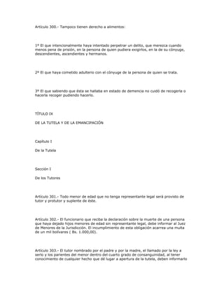 Artículo 300.- Tampoco tienen derecho a alimentos:
1º El que intencionalmente haya intentado perpetrar un delito, que merezca cuando
menos pena de prisión, en la persona de quien pudiera exigirlos, en la de su cónyuge,
descendientes, ascendientes y hermanos.
2º El que haya cometido adulterio con el cónyuge de la persona de quien se trata.
3º El que sabiendo que ésta se hallaba en estado de demencia no cuidó de recogerla o
hacerla recoger pudiendo hacerlo.
TÍTULO IX
DE LA TUTELA Y DE LA EMANCIPACIÓN
Capítulo I
De la Tutela
Sección I
De los Tutores
Artículo 301.- Todo menor de edad que no tenga representante legal será provisto de
tutor y protutor y suplente de éste.
Artículo 302.- El funcionario que reciba la declaración sobre la muerte de una persona
que haya dejado hijos menores de edad sin representante legal, debe informar al Juez
de Menores de la Jurisdicción. El incumplimiento de esta obligación acarrea una multa
de un mil bolívares ( Bs. 1.000,00).
Artículo 303.- El tutor nombrado por el padre y por la madre, el llamado por la ley a
serlo y los parientes del menor dentro del cuarto grado de consanguinidad, al tener
conocimiento de cualquier hecho que dé lugar a apertura de la tutela, deben informarlo
 