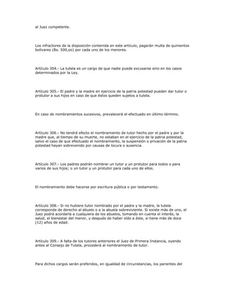 al Juez competente.
Los infractores de la disposición contenida en este artículo, pagarán multa de quinientos
bolívares (Bs. 500,oo) por cada uno de los menores.
Artículo 304.- La tutela es un cargo de que nadie puede excusarse sino en los casos
determinados por la Ley.
Artículo 305.- El padre y la madre en ejercicio de la patria potestad pueden dar tutor o
protutor a sus hijos en caso de que éstos queden sujetos a tutela.
En caso de nombramientos sucesivos, prevalecerá el efectuado en último término.
Artículo 306.- No tendrá efecto el nombramiento de tutor hecho por el padre y por la
madre que, al tiempo de su muerte, no estaban en el ejercicio de la patria potestad,
salvo el caso de que efectuado el nombramiento, la suspensión o privación de la patria
potestad hayan sobrevenido por causas de locura o ausencia.
Artículo 307.- Los padres podrán nombrar un tutor y un protutor para todos o para
varios de sus hijos; o un tutor y un protutor para cada uno de ellos.
El nombramiento debe hacerse por escritura pública o por testamento.
Artículo 308.- Si no hubiere tutor nombrado por el padre y la madre, la tutela
corresponde de derecho al abuelo o a la abuela sobreviviente. Si existe más de uno, el
Juez podrá acordarla a cualquiera de los abuelos, tomando en cuenta el interés, la
salud, el bienestar del menor, y después de haber oído a éste, si tiene más de doce
(12) años de edad.
Artículo 309.- A falta de los tutores anteriores el Juez de Primera Instancia, oyendo
antes al Consejo de Tutela, procederá al nombramiento de tutor.
Para dichos cargos serán preferidos, en igualdad de circunstancias, los parientes del
 