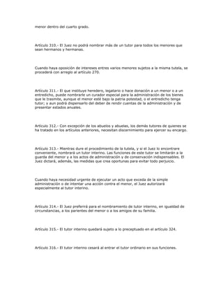 menor dentro del cuarto grado.
Artículo 310.- El Juez no podrá nombrar más de un tutor para todos los menores que
sean hermanos y hermanas.
Cuando haya oposición de intereses entres varios menores sujetos a la misma tutela, se
procederá con arreglo al artículo 270.
Artículo 311.- El que instituye heredero, legatario o hace donación a un menor o a un
entredicho, puede nombrarle un curador especial para la administración de los bienes
que le trasmite, aunque el menor esté bajo la patria potestad, o el entredicho tenga
tutor; y aun podrá dispensarlo del deber de rendir cuentas de la administración y de
presentar estados anuales.
Artículo 312.- Con excepción de los abuelos y abuelas, los demás tutores de quienes se
ha tratado en los artículos anteriores, necesitan discernimiento para ejercer su encargo.
Artículo 313.- Mientras dure el procedimiento de la tutela, y si el Juez lo encontrare
conveniente, nombrará un tutor interino. Las funciones de este tutor se limitarán a la
guarda del menor y a los actos de administración y de conservación indispensables. El
Juez dictará, además, las medidas que crea oportunas para evitar todo perjuicio.
Cuando haya necesidad urgente de ejecutar un acto que exceda de la simple
administración o de intentar una acción contra el menor, el Juez autorizará
especialmente al tutor interino.
Artículo 314.- El Juez preferirá para el nombramiento de tutor interino, en igualdad de
circunstancias, a los parientes del menor o a los amigos de su familia.
Artículo 315.- El tutor interino quedará sujeto a lo preceptuado en el artículo 324.
Artículo 316.- El tutor interino cesará al entrar el tutor ordinario en sus funciones.
 