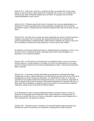 Artículo 317.- Todo tutor, protutor o suplente de éste, que apareciere moroso para
entrar en ejercicio de su cargo, deberá ser compelido por el Juez, con multa de cien
bolívares por cada intimación después de la primera, sin perjuicio de las demás
responsabilidades en que incurra.
Artículo 318.- El Estado asumirá de hecho la tutela de los menores abandonados y la
ejercerá en la forma que determinen leyes especiales. Respecto de otros menores
sometidos a tutela, el Estado ejercerá vigilancia especial sobre ella, de acuerdo con las
leyes.
Artículo 319.- En tanto que se dicten las leyes especiales que prevé el artículo anterior,
cualquier Autoridad Civil o de policía que tenga conocimiento de la existencia de
menores abandonados o desamparados, deberá pedir el depósito de estos al Juez Civil
de la localidad, sin perjuicio de que pueda por sí misma tomar esa medida.
El depósito se efectuará preferentemente en establecimientos destinados a tal fin, a no
ser que el Juez, a solicitud de parte, disponga que el menor sea entregado a un
particular o a un Instituto benéfico.
Artículo 320.- Los Directores o Directoras de los establecimientos a que se contrae el
artículo anterior, ya sean públicos o privados, así como los particulares en sus casos,
serán de derecho tutores de los menores depositados en ellos y mientras permanezcan
bajo su guarda.
Artículo 321.- Si durante la tutela del Estado se presentase el representante legal
reclamando al menor, deberá promover una información sumaria ante el Juez Civil de la
localidad acerca de las causas del abandono, con notificación al tutor. Si el Juez las
considerare excusables ordenará la entrega del menor; en caso contrario, dispondrá de
oficio la apertura del juicio de privación de la patria potestad o de remoción del tutor, si
fuere para ello competente, o pasará a este fin los autos al Juez de Primera Instancia
respectivo, dando aviso al Fiscal del Ministerio Público.
Si se declarase en vigor la patria potestad discutida o la tutela anterior, y fuere un
particular el encargado de la tutela del menor, tendrá derecho al reembolso de los
gastos que hubiere hecho en su crianza y educación, gastos que serán tasados por el
Juez, asociado con dos padres de familia.
Artículo 322.- Cuando el menor sometido a la tutela del Estado adquiera bienes que
excedan de cuatro mil bolívares, se procederá a organizarle la tutela ordinaria.
 