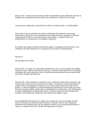 Artículo 323.- Todo funcionario tiene el deber indeclinable de dar preferente atención al
despacho de las gestiones conducentes a la constitución y ejercicio de la tutela.
La promoción, diligencias y actuaciones se harán en papel común y sin estampillas.
Del mismo modo se expedirán las copias certificadas de partidas de nacimiento,
matrimonio y defunción y de cualesquiera otros actos que sean necesarios, todas las
cuales pedirá de oficio el Juez que conozca de la tutela, y ordenará hacer las
publicaciones e inscripciones en el Registro respectivo.
En ningún caso podrá cobrarse emolumento alguno ni aceptarse remuneración. A los
infractores de esta disposición se les seguirá el juicio penal correspondiente.
Sección II
Del Consejo de la Tutela
Artículo 324.- En todos los casos determinados por la ley, o en que según este Código
necesite el tutor obtener autorización judicial, el Tribunal oirá la opinión de un Consejo,
compuesto de cuatro personas, que se constituirá permanentemente para cada tutela
por todo el tiempo que ésta dure.
Artículo 325.- Para componer el Consejo el Juez nombrará cuatro de los parientes más
cercanos del menor que se encuentren en el lugar. Si hubieren próximos parientes en
ambas líneas, se escogerán los cuatro de una y otra siempre que fueren del mismo
grado; y, a falta de aquéllos, el Tribunal designará personas de mayor edad que gocen
de buen concepto público, prefiriendo, en igualdad de circunstancias, a los relacionados
y amigos habituales de la familia del menor. La falta de alguno de los miembros del
Consejo, será suplida por designación que hará el Juez según el caso.
No se designarán parientes de un grado, sino cuando en el que le precede no haya
número suficiente de parientes para constituir el Consejo. Pero el Juez designará
libremente los miembros que han de constituir aquél si no se conocieren parientes al
menor, o si éstos fueren de un grado más lejano que el tercero.
 