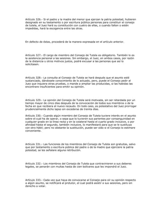 Artículo 326.- Si el padre y la madre del menor que ejerzan la patria potestad, hubieren
designado en su testamento o por escritura pública personas para constituir el consejo
de tutela, el Juez hará su constitución con cuatro de ellas, o cuando falten o estén
impedidas, hará la escogencia entre las otras.
En defecto de éstas, procederá de la manera expresada en el artículo anterior.
Artículo 327.- El cargo de miembro del Consejo de Tutela es obligatorio. También lo es
la asistencia personal a las sesiones. Sin embargo, el Juez, en ambos casos, por razón
de la distancia u otros motivos justos, podrá excusar a las personas que así lo
solicitasen.
Artículo 328.- La consulta al Consejo de Tutela se hará después que el asunto esté
sustanciado, dándosele conocimiento de lo actuado, pero, puede el Consejo pedir al
Juez que inquiera otras pruebas, o mande a ampliar las producidas, si las habidas las
encontrare insuficientes para emitir su opinión.
Artículo 329.- La opinión del Consejo de Tutela será motivada, sin ser retardada por un
tiempo mayor de cinco días después de la convocación de todos sus miembros o de la
fecha en que recibiera el nuevo recaudo. En todo caso, es potestativo del Juez prorrogar
prudencialmente dicho lapso sin excederse de treinta días.
Artículo 330.- Cuando algún miembro del Consejo de Tutela tuviere interés en el asunto
sobre el cual ha de operar, o sepa que lo tuvieren sus parientes por consanguinidad en
cualquier grado en la línea recta y en la colateral hasta el cuarto grado inclusive, o por
afinidad hasta el segundo, también inclusive, lo manifestará para que se le sustituya
con otro hábil; pero no obstante la sustitución, puede ser oído si el Consejo lo estimare
conveniente.
Artículo 331.- Las funciones de los miembros del Consejo de Tutela son gratuitas, salvo
que por testamento o escritura pública del padre o de la madre que ejerciere la patria
potestad, se les señalare alguna retribución.
Artículo 332.- Los miembros del Consejo de Tutela que contravinieren a sus deberes
legales, se penarán con multas hasta de cien bolívares que les impondrá el Juez.
Artículo 333.- Cada vez que haya de convocarse al Consejo para oír su opinión respecto
a algún asunto, se notificará al protutor, el cual podrá asistir a sus sesiones, pero sin
derecho a votar.
 
