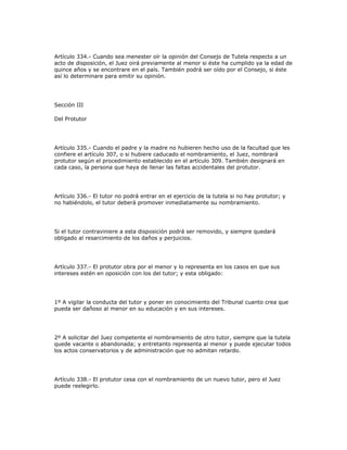 Artículo 334.- Cuando sea menester oír la opinión del Consejo de Tutela respecto a un
acto de disposición, el Juez oirá previamente al menor si éste ha cumplido ya la edad de
quince años y se encontrare en el país. También podrá ser oído por el Consejo, si éste
así lo determinare para emitir su opinión.
Sección III
Del Protutor
Artículo 335.- Cuando el padre y la madre no hubieren hecho uso de la facultad que les
confiere el artículo 307, o si hubiere caducado el nombramiento, el Juez, nombrará
protutor según el procedimiento establecido en el artículo 309. También designará en
cada caso, la persona que haya de llenar las faltas accidentales del protutor.
Artículo 336.- El tutor no podrá entrar en el ejercicio de la tutela si no hay protutor; y
no habiéndolo, el tutor deberá promover inmediatamente su nombramiento.
Si el tutor contraviniere a esta disposición podrá ser removido, y siempre quedará
obligado al resarcimiento de los daños y perjuicios.
Artículo 337.- El protutor obra por el menor y lo representa en los casos en que sus
intereses estén en oposición con los del tutor; y esta obligado:
1º A vigilar la conducta del tutor y poner en conocimiento del Tribunal cuanto crea que
pueda ser dañoso al menor en su educación y en sus intereses.
2º A solicitar del Juez competente el nombramiento de otro tutor, siempre que la tutela
quede vacante o abandonada; y entretanto representa al menor y puede ejecutar todos
los actos conservatorios y de administración que no admitan retardo.
Artículo 338.- El protutor cesa con el nombramiento de un nuevo tutor, pero el Juez
puede reelegirlo.
 