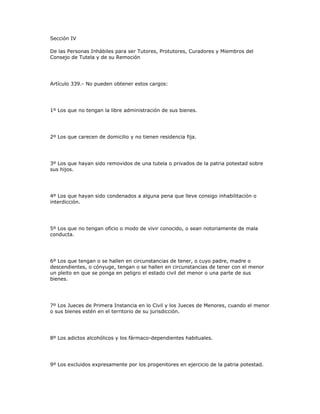 Sección IV
De las Personas Inhábiles para ser Tutores, Protutores, Curadores y Miembros del
Consejo de Tutela y de su Remoción
Artículo 339.- No pueden obtener estos cargos:
1º Los que no tengan la libre administración de sus bienes.
2º Los que carecen de domicilio y no tienen residencia fija.
3º Los que hayan sido removidos de una tutela o privados de la patria potestad sobre
sus hijos.
4º Los que hayan sido condenados a alguna pena que lleve consigo inhabilitación o
interdicción.
5º Los que no tengan oficio o modo de vivir conocido, o sean notoriamente de mala
conducta.
6º Los que tengan o se hallen en circunstancias de tener, o cuyo padre, madre o
descendientes, o cónyuge, tengan o se hallen en circunstancias de tener con el menor
un pleito en que se ponga en peligro el estado civil del menor o una parte de sus
bienes.
7º Los Jueces de Primera Instancia en lo Civil y los Jueces de Menores, cuando el menor
o sus bienes estén en el territorio de su jurisdicción.
8º Los adictos alcohólicos y los fármaco-dependientes habituales.
9º Los excluidos expresamente por los progenitores en ejercicio de la patria potestad.
 